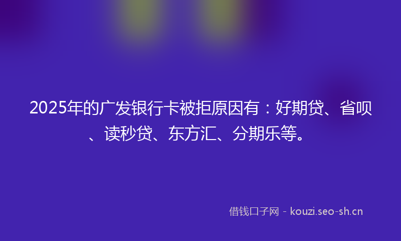 2025年的广发银行卡被拒原因有：好期贷、省呗、读秒贷、东方汇、分期乐等。
