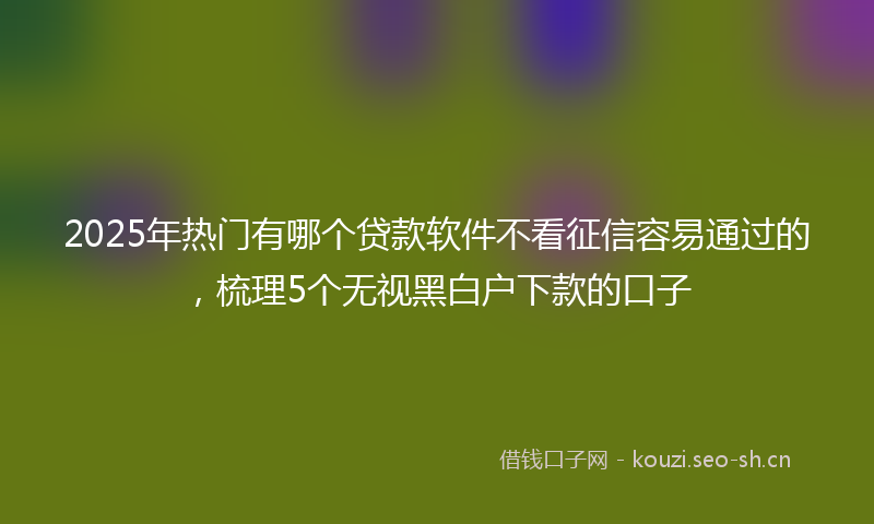2025年热门有哪个贷款软件不看征信容易通过的，梳理5个无视黑白户下款的口子