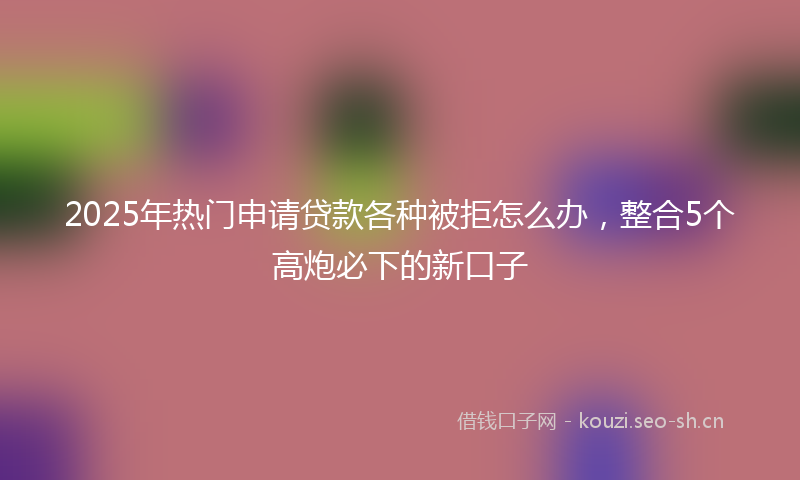 2025年热门申请贷款各种被拒怎么办，整合5个高炮必下的新口子