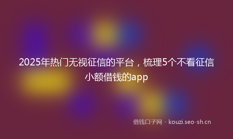 2025年热门无视征信的平台，梳理5个不看征信小额借钱的app