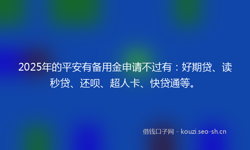 2025年的平安有备用金申请不过有：好期贷、读秒贷、还呗、超人卡、快贷通等。