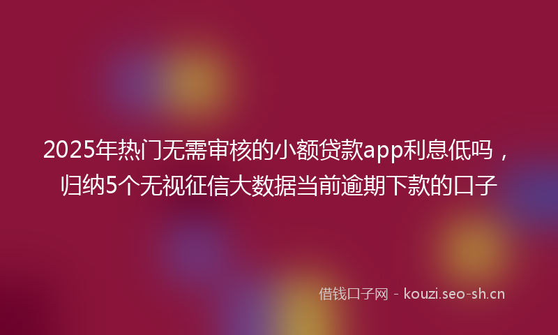 2025年热门无需审核的小额贷款app利息低吗，归纳5个无视征信大数据当前逾期下款的口子