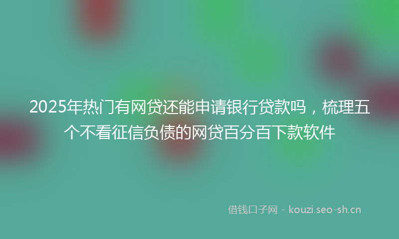 2025年热门有网贷还能申请银行贷款吗,梳理五个不看征信负债的网贷百分百下款软件