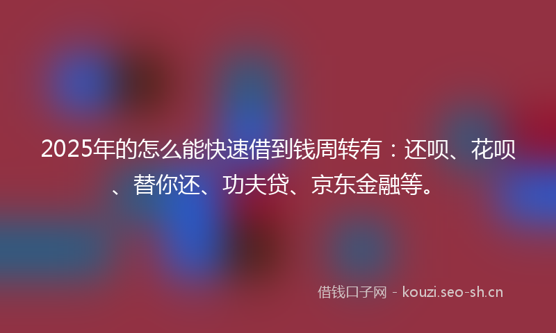 2025年的怎么能快速借到钱周转有：还呗、花呗、替你还、功夫贷、京东金融等。
