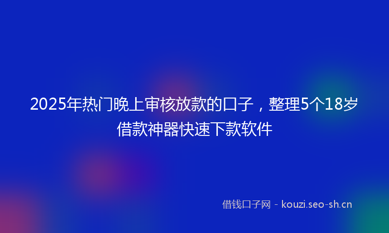2025年热门晚上审核放款的口子，整理5个18岁借款神器快速下款软件