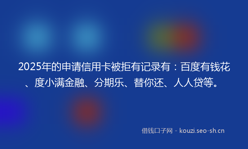 2025年的申请信用卡被拒有记录有：百度有钱花、度小满金融、分期乐、替你还、人人贷等。