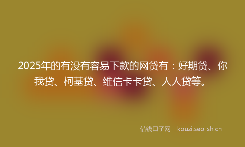 2025年的有没有容易下款的网贷有：好期贷、你我贷、柯基贷、维信卡卡贷、人人贷等。