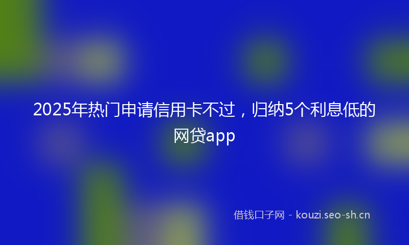 2025年热门申请信用卡不过，归纳5个利息低的网贷app