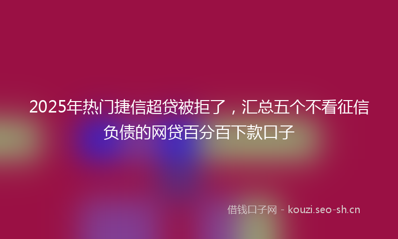 2025年热门捷信超贷被拒了，汇总五个不看征信负债的网贷百分百下款口子
