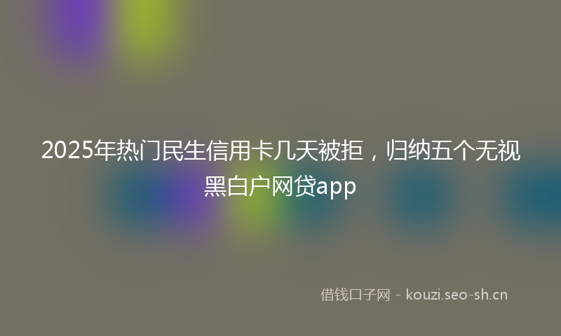 2025年热门民生信用卡几天被拒，归纳五个无视黑白户网贷app