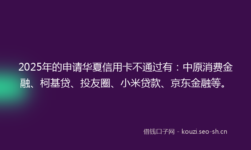 2025年的申请华夏信用卡不通过有：中原消费金融、柯基贷、投友圈、小米贷款、京东金融等。