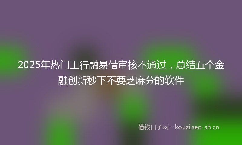 2025年热门工行融易借审核不通过，总结五个金融创新秒下不要芝麻分的软件