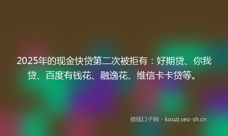 2025年的现金快贷第二次被拒有：好期贷、你我贷、百度有钱花、融逸花、维信卡卡贷等。