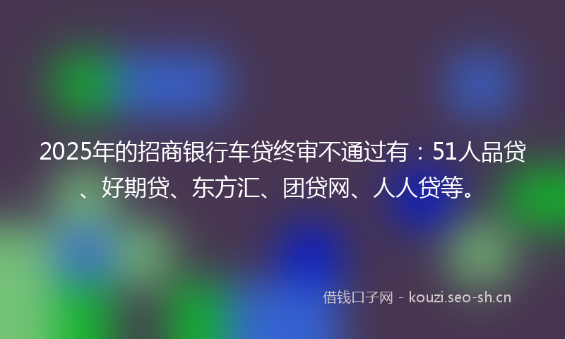 2025年的招商银行车贷终审不通过有：51人品贷、好期贷、东方汇、团贷网、人人贷等。