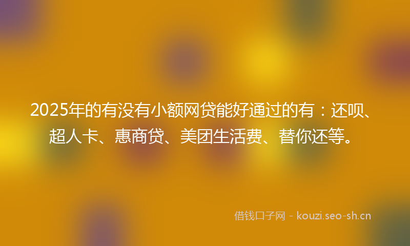 2025年的有没有小额网贷能好通过的有：还呗、超人卡、惠商贷、美团生活费、替你还等。
