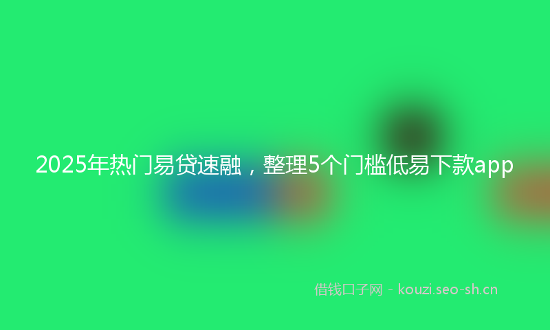 2025年热门易贷速融，整理5个门槛低易下款app