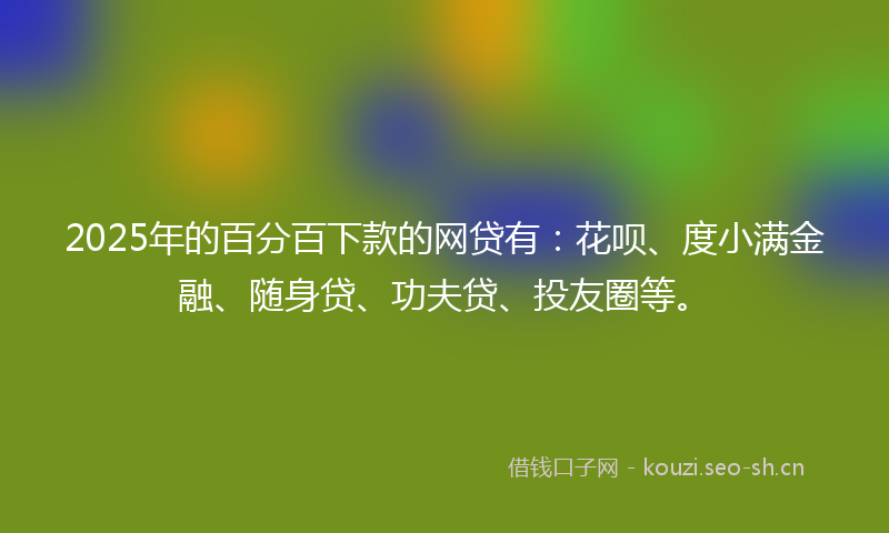 2025年的百分百下款的网贷有：花呗、度小满金融、随身贷、功夫贷、投友圈等。