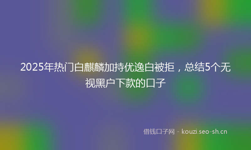 2025年热门白麒麟加持优逸白被拒，总结5个无视黑户下款的口子