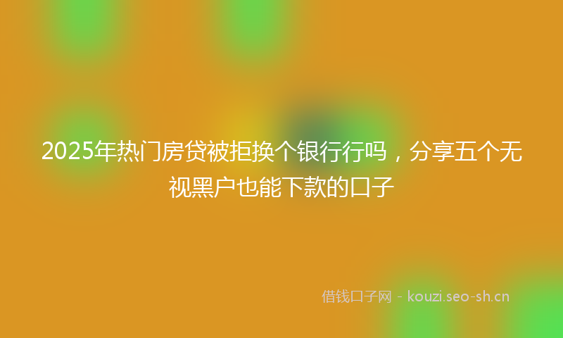 2025年热门房贷被拒换个银行行吗，分享五个无视黑户也能下款的口子