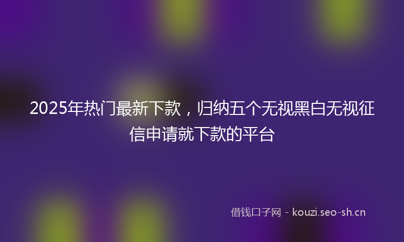 2025年热门最新下款，归纳五个无视黑白无视征信申请就下款的平台