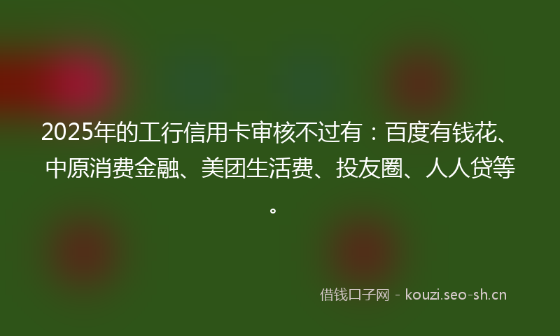 2025年的工行信用卡审核不过有：百度有钱花、中原消费金融、美团生活费、投友圈、人人贷等。