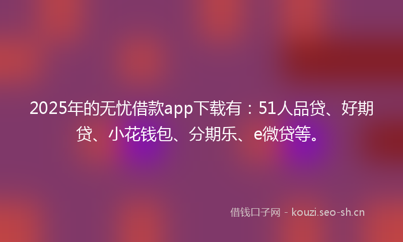 2025年的无忧借款app下载有：51人品贷、好期贷、小花钱包、分期乐、e微贷等。