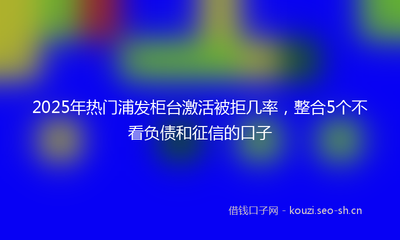 2025年热门浦发柜台激活被拒几率，整合5个不看负债和征信的口子