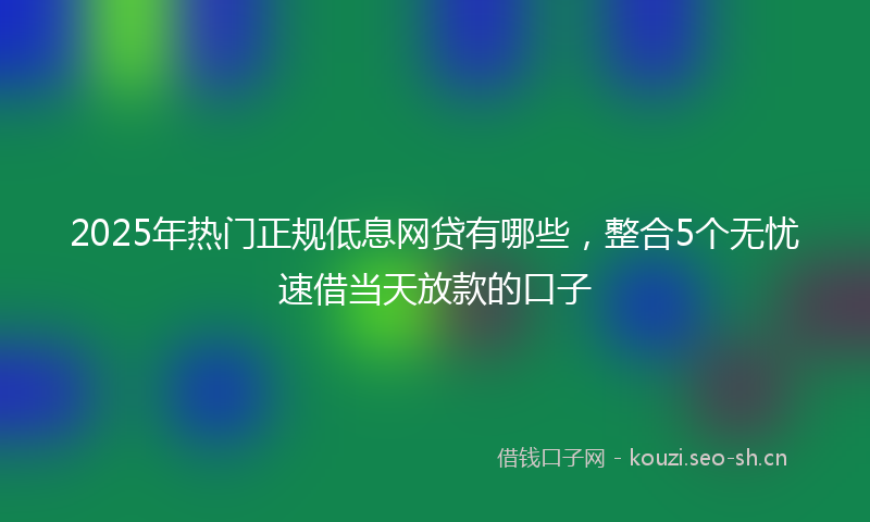 2025年热门正规低息网贷有哪些，整合5个无忧速借当天放款的口子