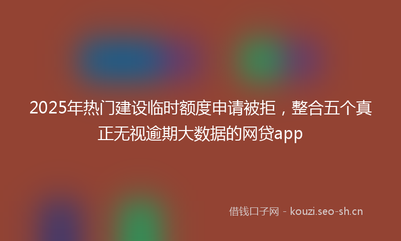 2025年热门建设临时额度申请被拒，整合五个真正无视逾期大数据的网贷app