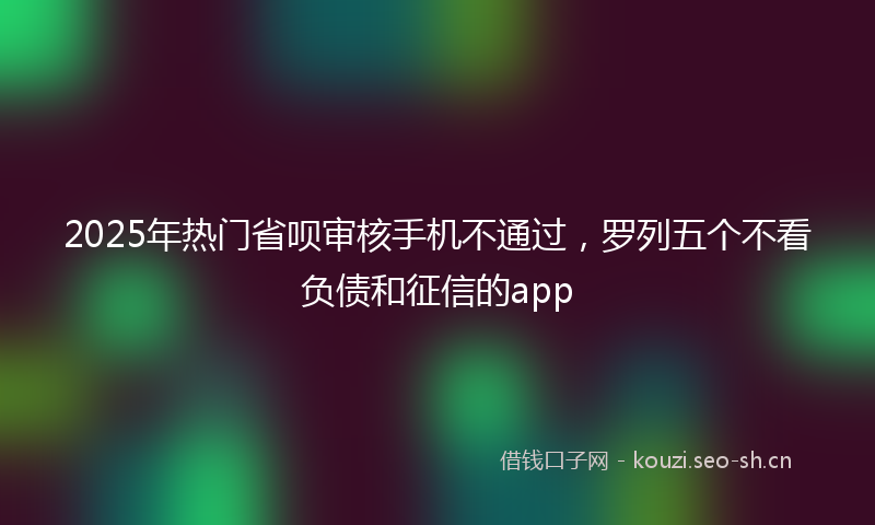 2025年热门省呗审核手机不通过，罗列五个不看负债和征信的app