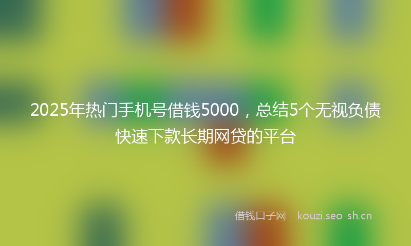 2025年热门手机号借钱5000,总结5个无视负债快速下款长期网贷的平台