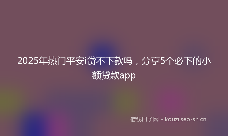 2025年热门平安i贷不下款吗，分享5个必下的小额贷款app