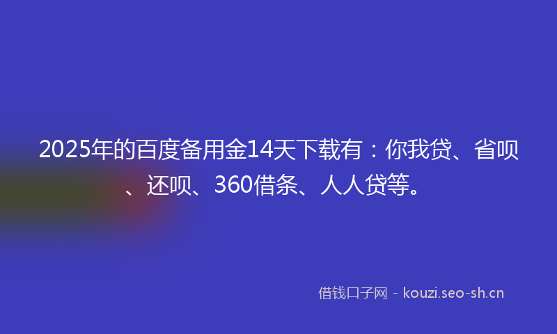 2025年的百度备用金14天下载有：你我贷、省呗、还呗、360借条、人人贷等。