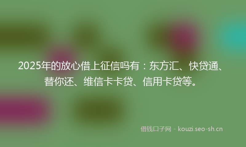 2025年的放心借上征信吗有:东方汇、快贷通、替你还、维信卡卡贷、信用卡贷等。