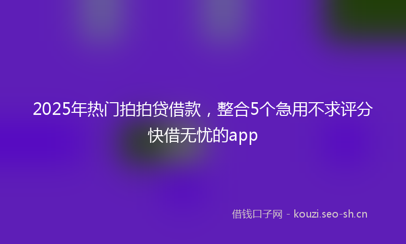 2025年热门拍拍贷借款，整合5个急用不求评分快借无忧的app