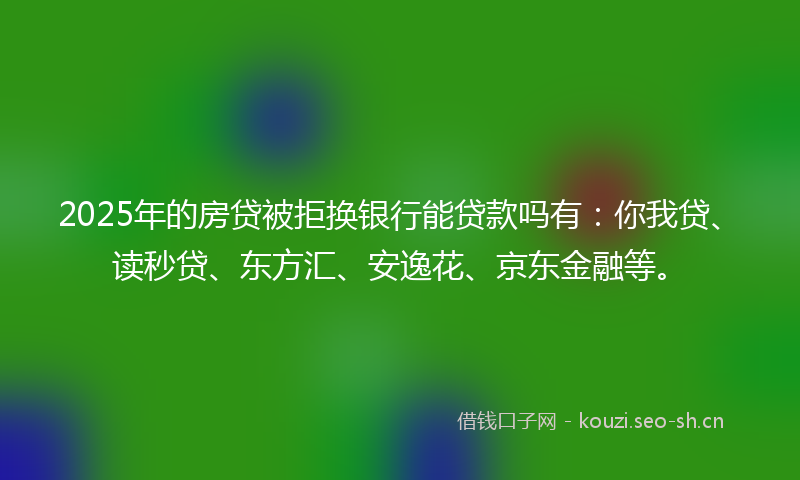 2025年的房贷被拒换银行能贷款吗有：你我贷、读秒贷、东方汇、安逸花、京东金融等。