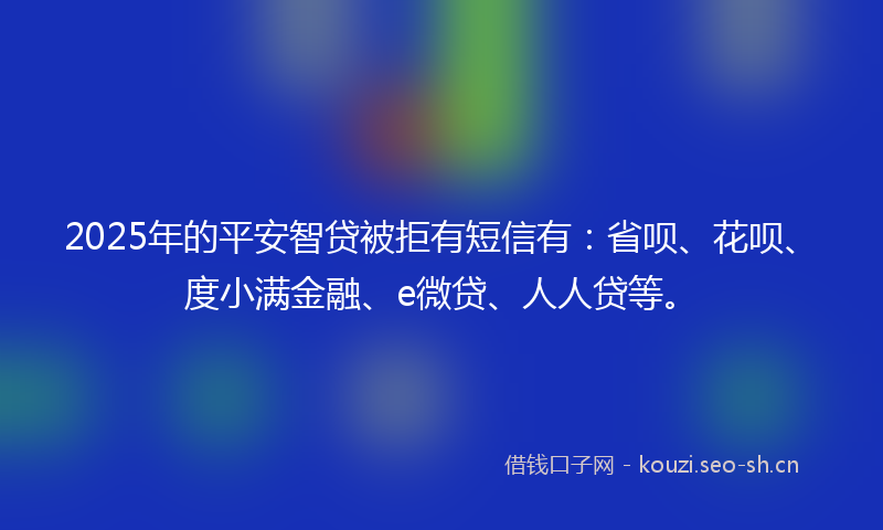 2025年的平安智贷被拒有短信有：省呗、花呗、度小满金融、e微贷、人人贷等。