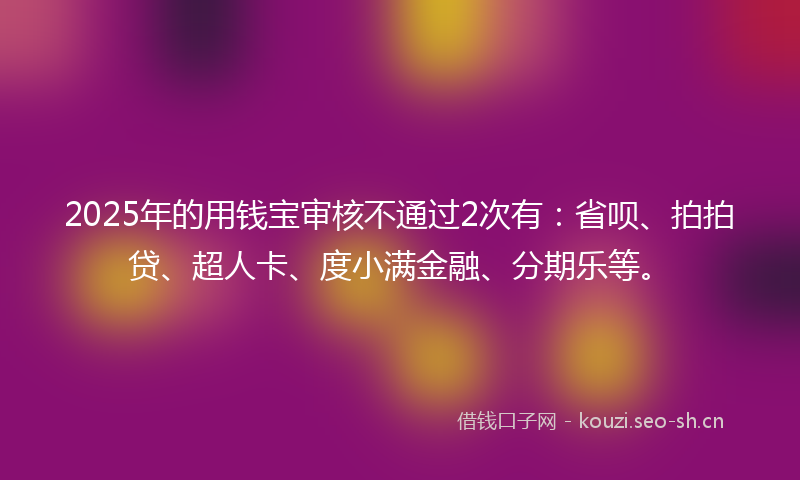 2025年的用钱宝审核不通过2次有：省呗、拍拍贷、超人卡、度小满金融、分期乐等。