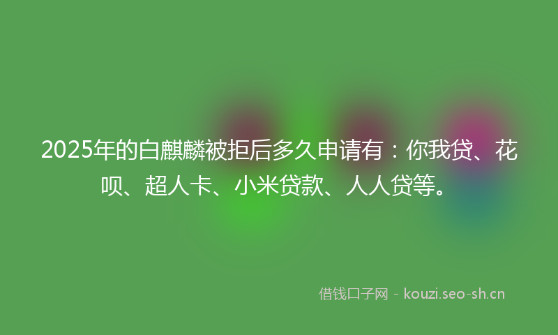 2025年的白麒麟被拒后多久申请有：你我贷、花呗、超人卡、小米贷款、人人贷等。