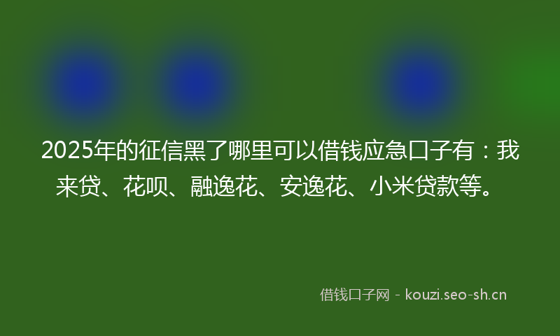2025年的征信黑了哪里可以借钱应急口子有：我来贷、花呗、融逸花、安逸花、小米贷款等。