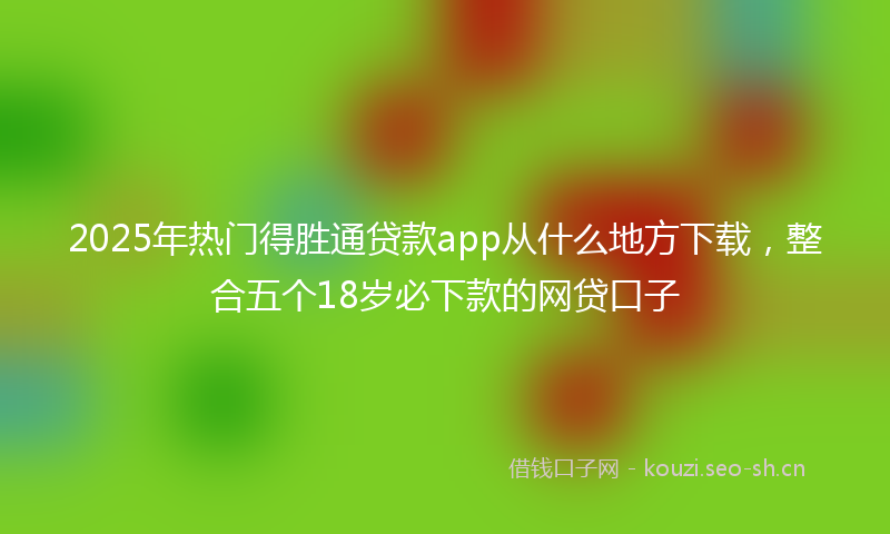 2025年热门得胜通贷款app从什么地方下载，整合五个18岁必下款的网贷口子