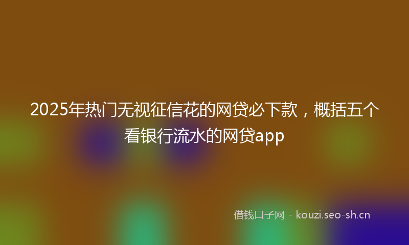 2025年热门无视征信花的网贷必下款，概括五个看银行流水的网贷app