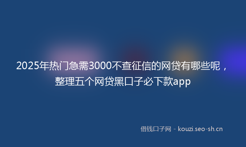 2025年热门急需3000不查征信的网贷有哪些呢,整理五个网贷黑口子必下款app