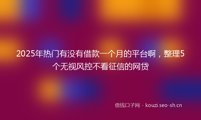 2025年热门有没有借款一个月的平台啊，整理5个无视风控不看征信的网贷