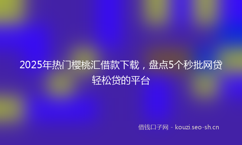 2025年热门樱桃汇借款下载，盘点5个秒批网贷轻松贷的平台