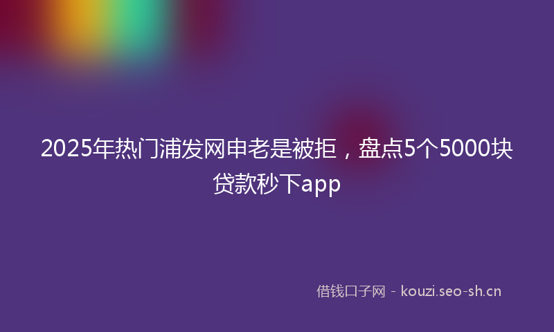 2025年热门浦发网申老是被拒，盘点5个5000块贷款秒下app