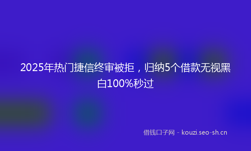2025年热门捷信终审被拒,归纳5个借款无视黑白100%秒过