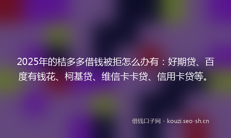 2025年的桔多多借钱被拒怎么办有：好期贷、百度有钱花、柯基贷、维信卡卡贷、信用卡贷等。