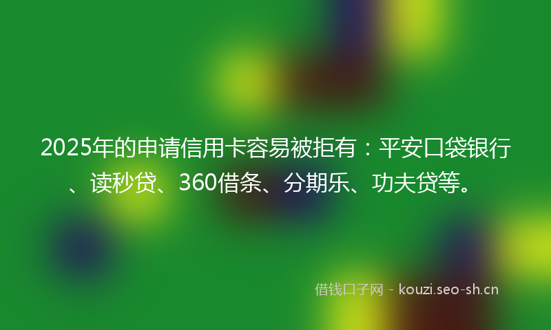 2025年的申请信用卡容易被拒有：平安口袋银行、读秒贷、360借条、分期乐、功夫贷等。