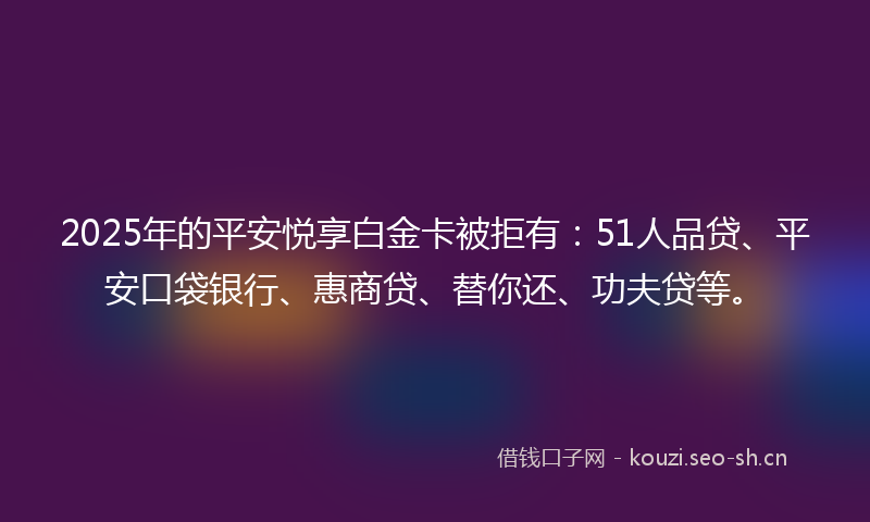 2025年的平安悦享白金卡被拒有：51人品贷、平安口袋银行、惠商贷、替你还、功夫贷等。